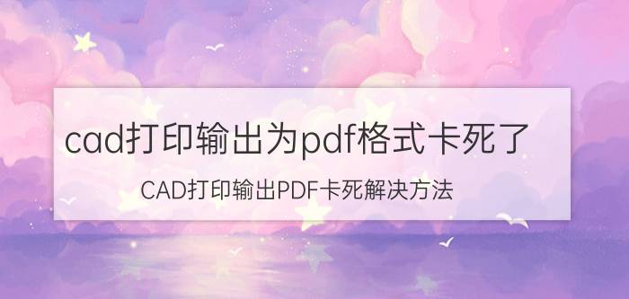 cad打印输出为pdf格式卡死了 CAD打印输出PDF卡死解决方法